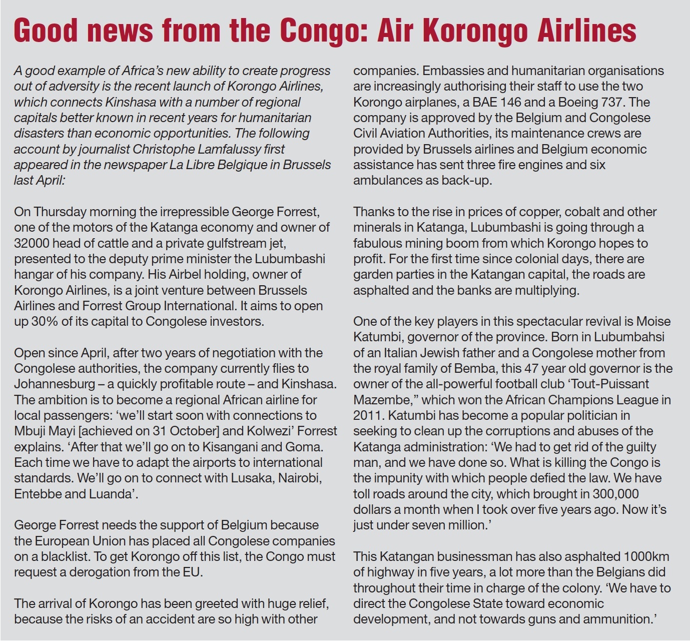 Good news from the Congo: Air Korongo Airlines A good example of Africa’s new ability to create progress out of adversity is the recent launch of Korongo Airlines, which connects Kinshasa with a number of regional capitals better known in recent years for humanitarian disasters than economic opportunities. The following account by journalist Christophe Lamfalussy first appeared in the newspaper La Libre Belgique in Brussels last April: On Thursday morning the irrepressible George Forrest, one of the motors of the Katanga economy and owner of 32000 head of cattle and a private Gulfstream jet, presented to the deputy prime minister the Lubumbashi hangar of his company. His Airbel holding, owner of Korongo Airlines, is a joint venture between Brussels Airlines and Forrest Group International. It aims to open up 30% of its capital to Congolese investors. Open since April, after two years of negotiation with the Congolese authorities, the company currently flies to Johannesburg — a quickly profitable route —- and Kinshasa. The ambition is to become a regional African airline for local passengers: ‘we’ll start soon with connections to Mbuji Mayi’\[ achieved on 31 October\]‘and Kolwezi’ Forrest explains. ‘After that we’ll go on to Kisangani and Goma. Each time we have to adapt the airports to international standards. We’ll go on to connect with Lusaka, Nairobi, Entebbe and Luanda’.\n George Forrest needs the support of Belgium because the European Union has placed all Congolese companies on a blacklist. To get Korongo off this list, the Congo must request a derogation from the EU.\n The arrival of Korongo has been greeted with huge relief, because the risks of an accident are so high with other companies. Embassies and humanitarian organisations are increasingly authorising their staff to use the two Korongo airplanes, a BAE 146 and a Boeing 737. The company is approved by the Belgium and Congolese Civil Aviation Authorities, its maintenance crews are provided by Brussels airlines and Belgium economic assistance has sent three fire engines and six ambulances as back-up.\n Thanks to the rise in prices of copper, cobalt and other minerals in Katanga, Lubumbashi is going through a fabulous mining boom from which Korongo hopes to profit. For the first time since colonial days, there are garden parties in the Katangan capital, the roads are asphalted and the banks are multiplying.\n One of the key players in this spectacular revival is Moise Katumbi, governor of the province. Born in Lubumbahsi of an Italian Jewish father and a Congolese mother from the royal family of Bemba, this 47 year old governor is the owner of the all-powerful football club ‘Tout-Puissant Mazembe,” which won the African Champions League in 2011. Katumbi has become a popular politician in seeking to clean up the corruptions and abuses of the Katanga administration: ‘We had to get rid of the guilty man, and we have done so. What is killing the Congo is the impunity with which people defied the law. We have toll roads around the city, which brought in 300,000 dollars a month when | took over five years ago. Now it’s just under seven million.”\n This Katangan businessman has also asphalted 1000km of highway in five years, a lot more than the Belgians did throughout their time in charge of the colony. ‘We have to direct the Congolese State toward economic development, and not towards guns and ammunition.’